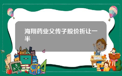 海翔药业父传子股价折让一半