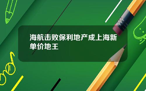海航击败保利地产成上海新单价地王