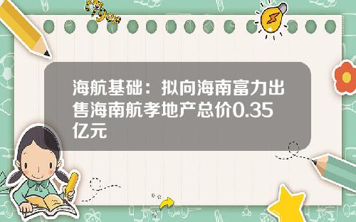 海航基础：拟向海南富力出售海南航孝地产总价0.35亿元