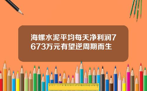 海螺水泥平均每天净利润7673万元有望逆周期而生