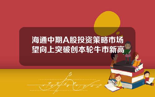 海通中期A股投资策略市场望向上突破创本轮牛市新高