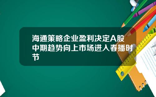 海通策略企业盈利决定A股中期趋势向上市场进入春播时节