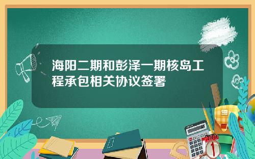 海阳二期和彭泽一期核岛工程承包相关协议签署