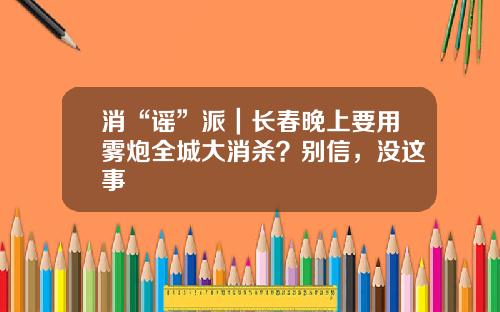 消“谣”派｜长春晚上要用雾炮全城大消杀？别信，没这事