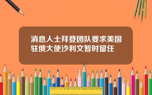 消息人士拜登团队要求美国驻俄大使沙利文暂时留任