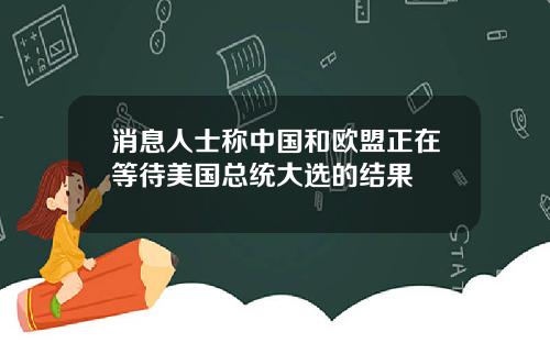 消息人士称中国和欧盟正在等待美国总统大选的结果