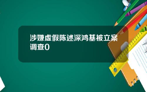 涉嫌虚假陈述深鸿基被立案调查0