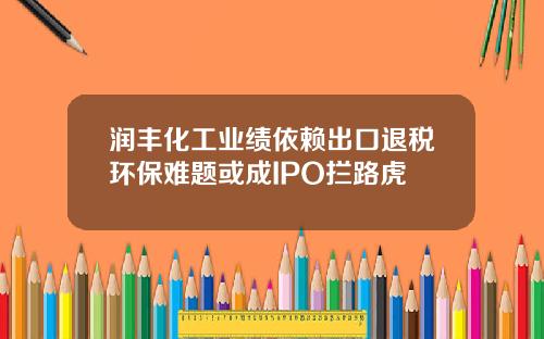 润丰化工业绩依赖出口退税环保难题或成IPO拦路虎