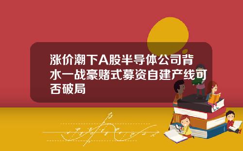 涨价潮下A股半导体公司背水一战豪赌式募资自建产线可否破局