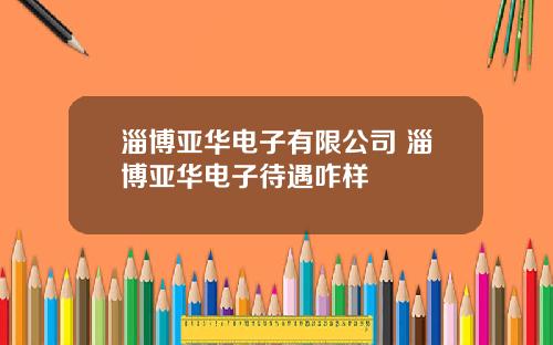 淄博亚华电子有限公司 淄博亚华电子待遇咋样