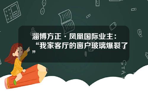 淄博方正·凤凰国际业主：“我家客厅的窗户玻璃爆裂了”