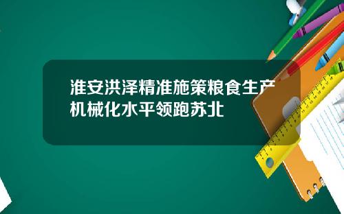 淮安洪泽精准施策粮食生产机械化水平领跑苏北