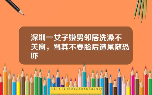 深圳一女子嫌男邻居洗澡不关窗，骂其不要脸后遭尾随恐吓