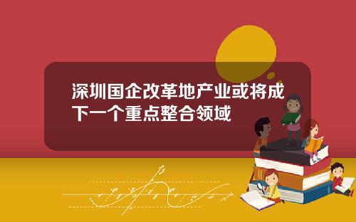 深圳国企改革地产业或将成下一个重点整合领域
