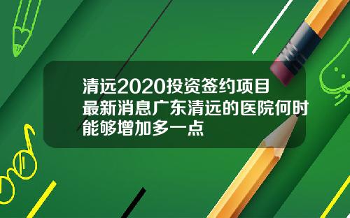 清远2020投资签约项目最新消息广东清远的医院何时能够增加多一点