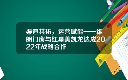 渠道共拓，运营赋能——维朗门窗与红星美凯龙达成2022年战略合作