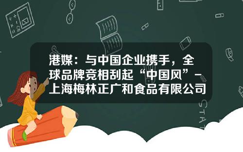 港媒：与中国企业携手，全球品牌竞相刮起“中国风”-上海梅林正广和食品有限公司
