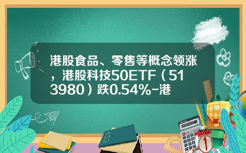 港股食品、零售等概念领涨，港股科技50ETF（513980）跌0.54%-港股资讯科技股票