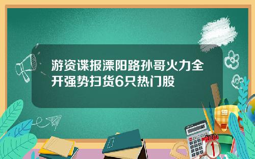 游资谍报溧阳路孙哥火力全开强势扫货6只热门股