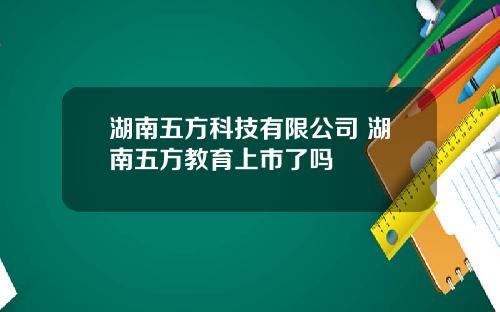 湖南五方科技有限公司 湖南五方教育上市了吗