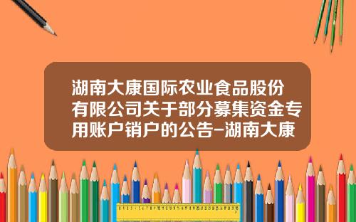 湖南大康国际农业食品股份有限公司关于部分募集资金专用账户销户的公告-湖南大康牧业有限责任公司