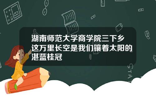 湖南师范大学商学院三下乡这万里长空是我们镶着太阳的湛蓝桂冠