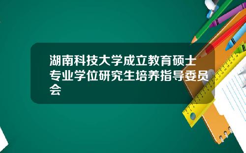 湖南科技大学成立教育硕士专业学位研究生培养指导委员会
