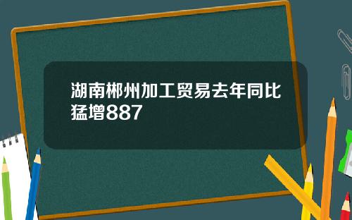 湖南郴州加工贸易去年同比猛增887