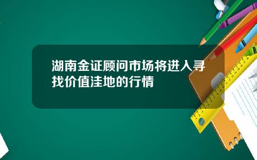 湖南金证顾问市场将进入寻找价值洼地的行情