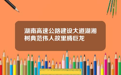 湖南高速公路建设大道湖湘树典范伟人故里腾巨龙