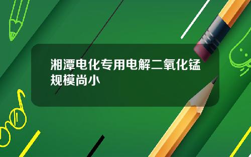 湘潭电化专用电解二氧化锰规模尚小