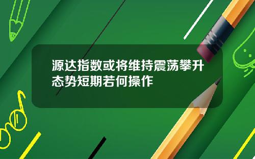 源达指数或将维持震荡攀升态势短期若何操作