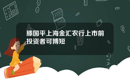 滕国平上海金汇农行上市前投资者可博短