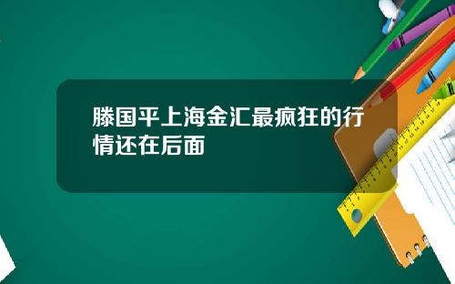 滕国平上海金汇最疯狂的行情还在后面