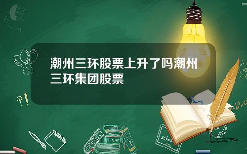 潮州三环股票上升了吗潮州三环集团股票