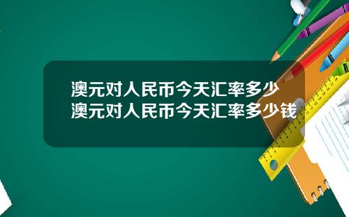澳元对人民币今天汇率多少澳元对人民币今天汇率多少钱