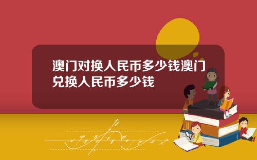 澳门对换人民币多少钱澳门兑换人民币多少钱