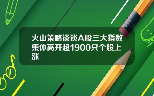 火山策略谈谈A股三大指数集体高开超1900只个股上涨