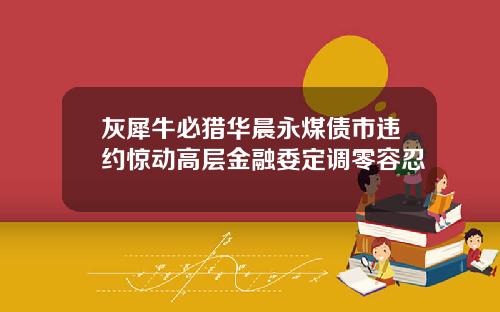 灰犀牛必猎华晨永煤债市违约惊动高层金融委定调零容忍