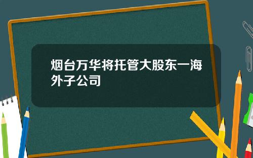 烟台万华将托管大股东一海外子公司