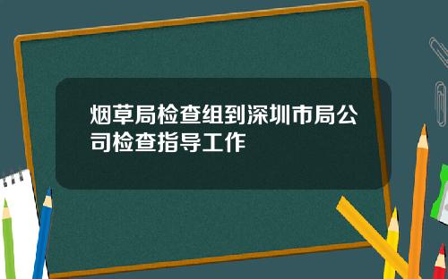 烟草局检查组到深圳市局公司检查指导工作