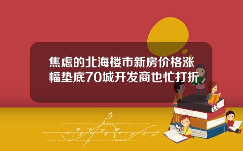 焦虑的北海楼市新房价格涨幅垫底70城开发商也忙打折