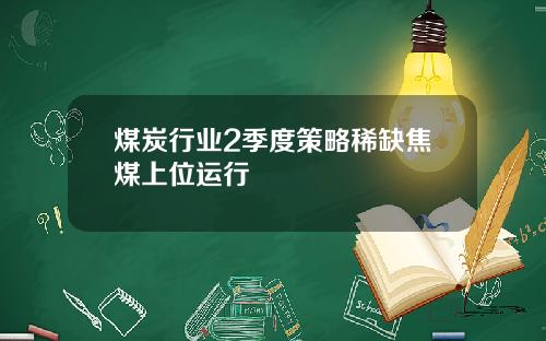 煤炭行业2季度策略稀缺焦煤上位运行