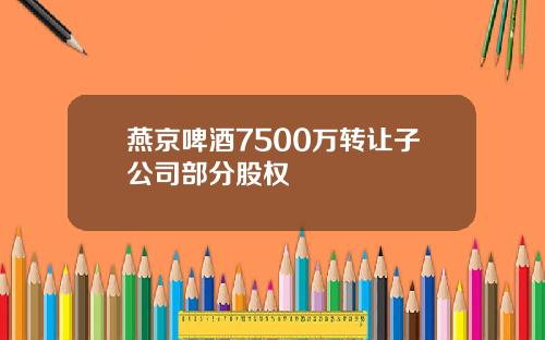 燕京啤酒7500万转让子公司部分股权