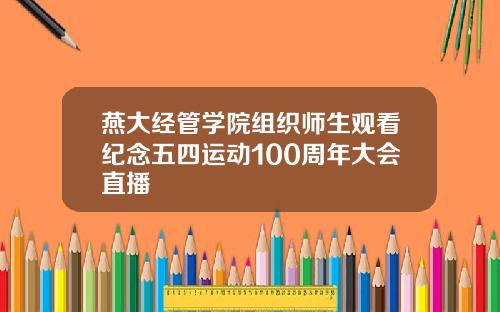 燕大经管学院组织师生观看纪念五四运动100周年大会直播