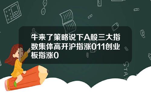牛来了策略说下A股三大指数集体高开沪指涨011创业板指涨0