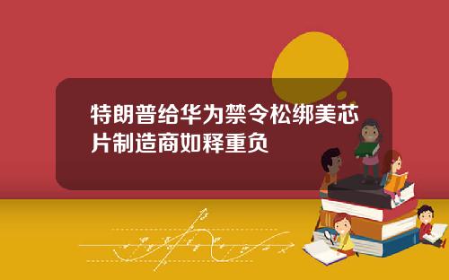 特朗普给华为禁令松绑美芯片制造商如释重负