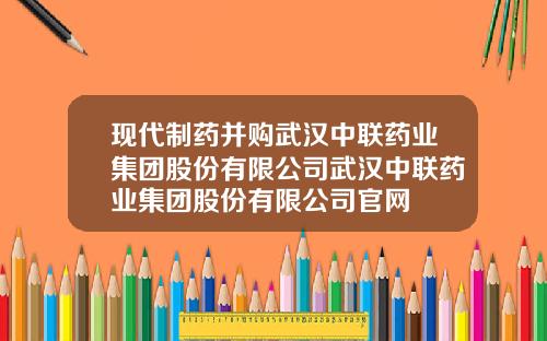 现代制药并购武汉中联药业集团股份有限公司武汉中联药业集团股份有限公司官网