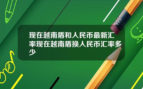 现在越南盾和人民币最新汇率现在越南盾换人民币汇率多少