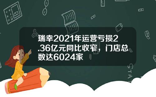 瑞幸2021年运营亏损2.36亿元同比收窄，门店总数达6024家
